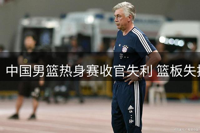 中国男篮热身赛收官失利 篮板失控后场哑火成致命伤