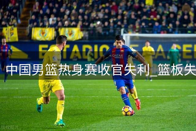 中国男篮热身赛收官失利 篮板失控后场哑火成致命伤