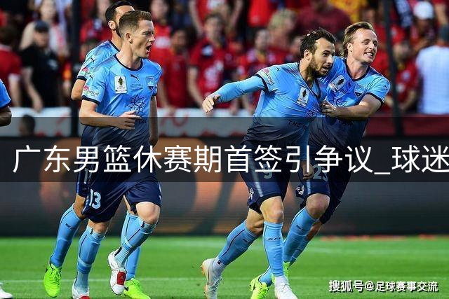 广东男篮休赛期首签引争议 球迷质疑管理层运作能力
