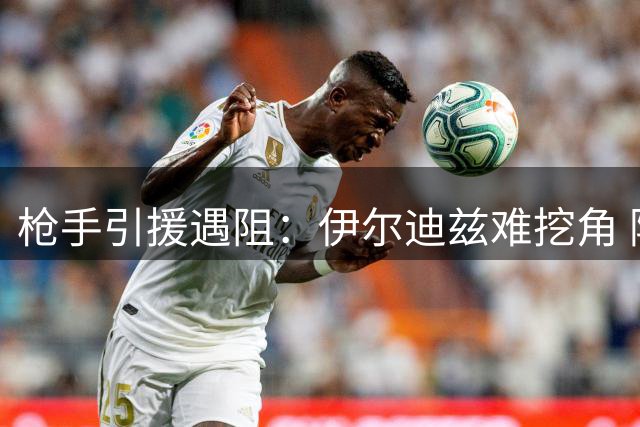 枪手引援遇阻：伊尔迪兹难挖角 阿尔瓦雷斯身价恐破亿